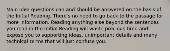 Main Idea questions can and should be answered on the basis of the Initial Reading. There's no need to go back to the passage for more information. Reading anything else beyond the sentences you read in the Initial Reading will waste precious time and expose you to supporting ideas, unimportant details and many technical terms that will just confuse you.