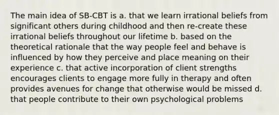 The main idea of SB-CBT is a. that we learn irrational beliefs from significant others during childhood and then re-create these irrational beliefs throughout our lifetime b. based on the theoretical rationale that the way people feel and behave is influenced by how they perceive and place meaning on their experience c. that active incorporation of client strengths encourages clients to engage more fully in therapy and often provides avenues for change that otherwise would be missed d. that people contribute to their own psychological problems