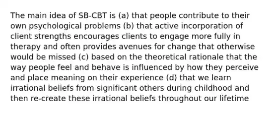 The main idea of SB-CBT is (a) that people contribute to their own psychological problems (b) that active incorporation of client strengths encourages clients to engage more fully in therapy and often provides avenues for change that otherwise would be missed (c) based on the theoretical rationale that the way people feel and behave is influenced by how they perceive and place meaning on their experience (d) that we learn irrational beliefs from significant others during childhood and then re-create these irrational beliefs throughout our lifetime