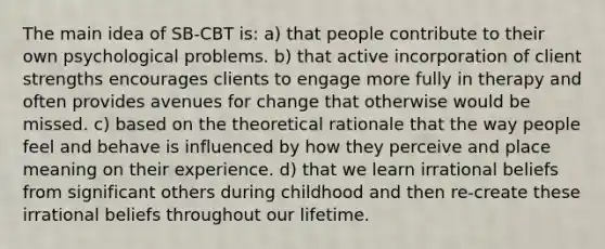 The main idea of SB-CBT is: a) that people contribute to their own psychological problems. b) that active incorporation of client strengths encourages clients to engage more fully in therapy and often provides avenues for change that otherwise would be missed. c) based on the theoretical rationale that the way people feel and behave is influenced by how they perceive and place meaning on their experience. d) that we learn irrational beliefs from significant others during childhood and then re-create these irrational beliefs throughout our lifetime.