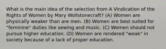 What is the main idea of the selection from A Vindication of the Rights of Women by Mary Wollstonecraft? (A) Women are physically weaker than are men. (B) Women are best suited for "feminine" duties like sewing and music. (C) Women should not pursue higher education. (D) Women are rendered "weak" in society because of a lack of proper education.