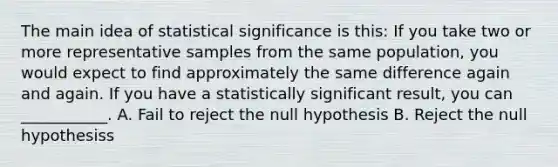 The main idea of statistical significance is this: If you take two or more representative samples from the same population, you would expect to find approximately the same difference again and again. If you have a statistically significant result, you can ___________. A. Fail to reject the null hypothesis B. Reject the null hypothesiss