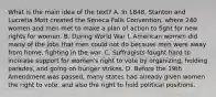 What is the main idea of the text? A. In 1848, Stanton and Lucretia Mott created the Seneca Falls Convention, where 240 women and men met to make a plan of action to fight for new rights for women. B. During World War I, American women did many of the jobs that men could not do because men were away from home, fighting in the war. C. Suffragists fought hard to increase support for women's right to vote by organizing, holding parades, and going on hunger strikes. D. Before the 19th Amendment was passed, many states had already given women the right to vote, and also the right to hold political positions.