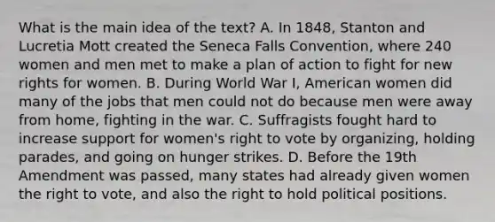 What is the main idea of the text? A. In 1848, Stanton and Lucretia Mott created the Seneca Falls Convention, where 240 women and men met to make a plan of action to fight for new rights for women. B. During World War I, American women did many of the jobs that men could not do because men were away from home, fighting in the war. C. Suffragists fought hard to increase support for women's right to vote by organizing, holding parades, and going on hunger strikes. D. Before the 19th Amendment was passed, many states had already given women the right to vote, and also the right to hold political positions.