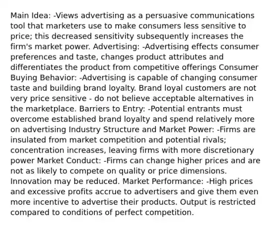 Main Idea: -Views advertising as a persuasive communications tool that marketers use to make consumers less sensitive to price; this decreased sensitivity subsequently increases the firm's market power. Advertising: -Advertising effects consumer preferences and taste, changes product attributes and differentiates the product from competitive offerings Consumer Buying Behavior: -Advertising is capable of changing consumer taste and building brand loyalty. Brand loyal customers are not very price sensitive - do not believe acceptable alternatives in the marketplace. Barriers to Entry: -Potential entrants must overcome established brand loyalty and spend relatively more on advertising Industry Structure and Market Power: -Firms are insulated from market competition and potential rivals; concentration increases, leaving firms with more discretionary power Market Conduct: -Firms can change higher prices and are not as likely to compete on quality or price dimensions. Innovation may be reduced. Market Performance: -High prices and excessive profits accrue to advertisers and give them even more incentive to advertise their products. Output is restricted compared to conditions of perfect competition.