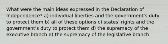 What were the main ideas expressed in the Declaration of Independence? a) individual liberties and the government's duty to protect them b) all of these options c) states' rights and the government's duty to protect them d) the supremacy of the executive branch e) the supremacy of the legislative branch