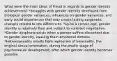 What were the main ideas of Freud in regards to gender identity achievement? *Struggles with gender identity developed from biological gender variances, influences on gender variances, and early social experiences that may create lasting epigenetic changes related to sex differences. *Up to a certain age, gender identity is relatively fluid and subject to constant negotiation. *Gender dysphoria exists when a person suffers discontent due to gender identity, causing them emotional distress. *Heterosexuality results from repression of bisexuality, the original sexual orientation, during the phallic stage of psychosexual development, after which gender identity becomes possible.