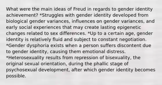 What were the main ideas of Freud in regards to gender identity achievement? *Struggles with gender identity developed from biological gender variances, influences on gender variances, and early social experiences that may create lasting epigenetic changes related to sex differences. *Up to a certain age, gender identity is relatively fluid and subject to constant negotiation. *Gender dysphoria exists when a person suffers discontent due to gender identity, causing them emotional distress. *Heterosexuality results from repression of bisexuality, the original sexual orientation, during the phallic stage of psychosexual development, after which gender identity becomes possible.