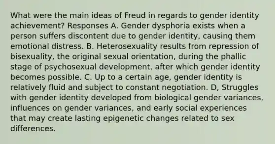 What were the main ideas of Freud in regards to gender identity achievement? Responses A. Gender dysphoria exists when a person suffers discontent due to gender identity, causing them emotional distress. B. Heterosexuality results from repression of bisexuality, the original sexual orientation, during the phallic stage of psychosexual development, after which gender identity becomes possible. C. Up to a certain age, gender identity is relatively fluid and subject to constant negotiation. D, Struggles with gender identity developed from biological gender variances, influences on gender variances, and early social experiences that may create lasting epigenetic changes related to sex differences.