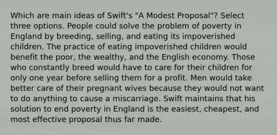 Which are main ideas of Swift's "A Modest Proposal"? Select three options. People could solve the problem of poverty in England by breeding, selling, and eating its impoverished children. The practice of eating impoverished children would benefit the poor, the wealthy, and the English economy. Those who constantly breed would have to care for their children for only one year before selling them for a profit. Men would take better care of their pregnant wives because they would not want to do anything to cause a miscarriage. Swift maintains that his solution to end poverty in England is the easiest, cheapest, and most effective proposal thus far made.