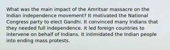 What was the main impact of the Amritsar massacre on the Indian independence movement? It motivated the National Congress party to elect Gandhi. It convinced many Indians that they needed full independence. It led foreign countries to intervene on behalf of Indians. It intimidated the Indian people into ending mass protests.