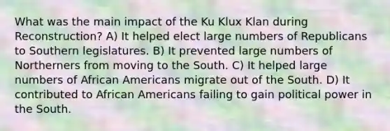 What was the main impact of the Ku Klux Klan during Reconstruction? A) It helped elect large numbers of Republicans to Southern legislatures. B) It prevented large numbers of Northerners from moving to the South. C) It helped large numbers of African Americans migrate out of the South. D) It contributed to African Americans failing to gain political power in the South.