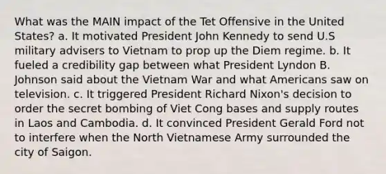 What was the MAIN impact of the Tet Offensive in the United States? a. It motivated President John Kennedy to send U.S military advisers to Vietnam to prop up the Diem regime. b. It fueled a credibility gap between what President Lyndon B. Johnson said about the Vietnam War and what Americans saw on television. c. It triggered President Richard Nixon's decision to order the secret bombing of Viet Cong bases and supply routes in Laos and Cambodia. d. It convinced President Gerald Ford not to interfere when the North Vietnamese Army surrounded the city of Saigon.