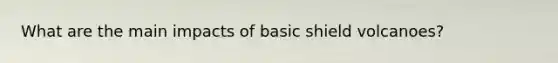 What are the main impacts of basic shield volcanoes?