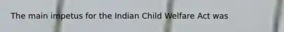 The main impetus for the Indian Child Welfare Act was