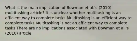 What is the main implication of Bowman et al.'s (2010) multitasking article? It is unclear whether multitasking is an efficient way to complete tasks Multitasking is an efficient way to complete tasks Multitasking is not an efficient way to complete tasks There are no implications associated with Bowman et al.'s (2010) article