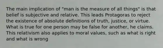 The main implication of "man is the measure of all things" is that belief is subjective and relative. This leads Protagoras to reject the existence of absolute definitions of truth, justice, or virtue. What is true for one person may be false for another, he claims. This relativism also applies to moral values, such as what is right and what is wrong