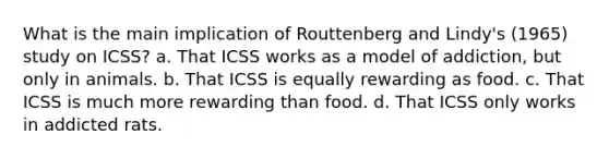 What is the main implication of Routtenberg and Lindy's (1965) study on ICSS? a. That ICSS works as a model of addiction, but only in animals. b. That ICSS is equally rewarding as food. c. That ICSS is much more rewarding than food. d. That ICSS only works in addicted rats.