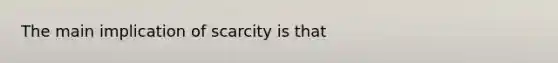 The main implication of scarcity is that