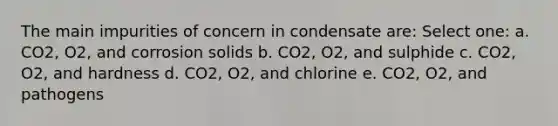 The main impurities of concern in condensate are: Select one: a. CO2, O2, and corrosion solids b. CO2, O2, and sulphide c. CO2, O2, and hardness d. CO2, O2, and chlorine e. CO2, O2, and pathogens