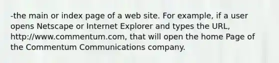 -the main or index page of a web site. For example, if a user opens Netscape or Internet Explorer and types the URL, http://www.commentum.com, that will open the home Page of the Commentum Communications company.