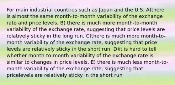 For main industrial countries such as Japan and the U.S. A)there is almost the same month-to-month variability of the exchange rate and price levels. B) there is much more month-to-month variability of the exchange rate, suggesting that price levels are relatively sticky in the long run. C)there is much more month-to-month variability of the exchange rate, suggesting that price levels are relatively sticky in the short run. D)it is hard to tell whether month-to-month variability of the exchange rate is similar to changes in price levels. E) there is much less month-to-month variability of the exchange rate, suggesting that pricelevels are relatively sticky in the short run