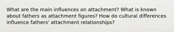 What are the main influences on attachment? What is known about fathers as attachment figures? How do cultural differences influence fathers' attachment relationships?