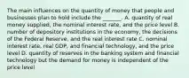 The main influences on the quantity of money that people and businesses plan to hold include the​ _______. A. quantity of real money​ supplied, the nominal interest​ rate, and the price level B. number of depository institutions in the​ economy, the decisions of the Federal​ Reserve, and the real interest rate C. nominal interest​ rate, real​ GDP, and financial​ technology, and the price level D. quantity of reserves in the banking system and financial technology but the demand for money is independent of the price level