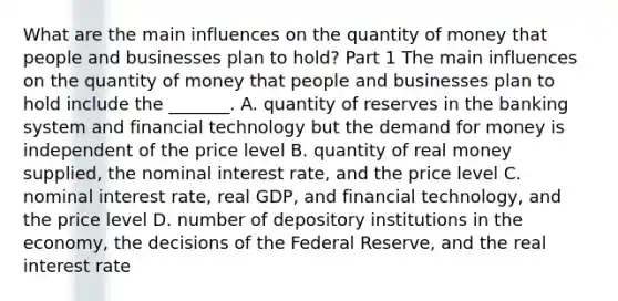 What are the main influences on the quantity of money that people and businesses plan to​ hold? Part 1 The main influences on the quantity of money that people and businesses plan to hold include the​ _______. A. quantity of reserves in the banking system and financial technology but the demand for money is independent of the price level B. quantity of real money​ supplied, the nominal interest​ rate, and the price level C. nominal interest​ rate, real​ GDP, and financial​ technology, and the price level D. number of depository institutions in the​ economy, the decisions of the Federal​ Reserve, and the real interest rate