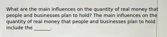 What are the main influences on the quantity of real money that people and businesses plan to​ hold? The main influences on the quantity of real money that people and businesses plan to hold include the​ _______.