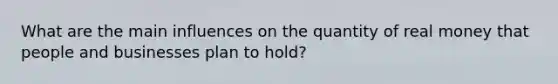 What are the main influences on the quantity of real money that people and businesses plan to hold?