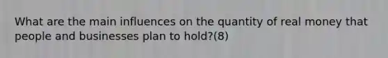 What are the main influences on the quantity of real money that people and businesses plan to hold?(8)