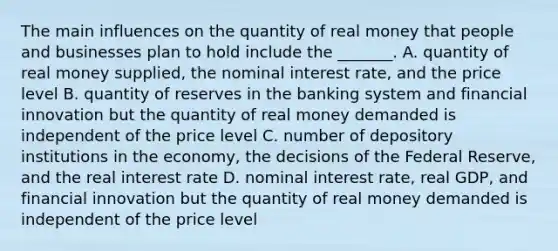 The main influences on the quantity of real money that people and businesses plan to hold include the​ _______. A. quantity of real money​ supplied, the nominal interest​ rate, and the price level B. quantity of reserves in the banking system and financial innovation but the quantity of real money demanded is independent of the price level C. number of depository institutions in the​ economy, the decisions of the Federal​ Reserve, and the real interest rate D. nominal interest​ rate, real​ GDP, and financial innovation but the quantity of real money demanded is independent of the price level