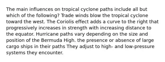 The main influences on tropical cyclone paths include all but which of the following? Trade winds blow the tropical cyclone toward the west. The Coriolis effect adds a curve to the right that progressively increases in strength with increasing distance to the equator. Hurricane paths vary depending on the size and position of the Bermuda High. the presence or absence of large cargo ships in their paths They adjust to high- and low-pressure systems they encounter.