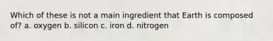 Which of these is not a main ingredient that Earth is composed of? a. oxygen b. silicon c. iron d. nitrogen