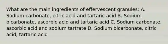 What are the main ingredients of effervescent granules: A. Sodium carbonate, citric acid and tartaric acid B. Sodium bicarbonate, ascorbic acid and tartaric acid C. Sodium carbonate, ascorbic acid and sodium tartrate D. Sodium bicarbonate, citric acid, tartaric acid