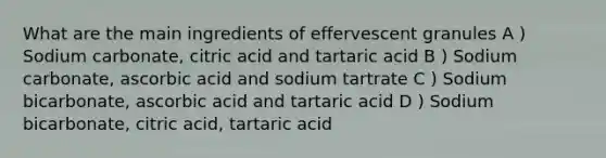 What are the main ingredients of effervescent granules A ) Sodium carbonate, citric acid and tartaric acid B ) Sodium carbonate, ascorbic acid and sodium tartrate C ) Sodium bicarbonate, ascorbic acid and tartaric acid D ) Sodium bicarbonate, citric acid, tartaric acid