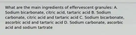 What are the main ingredients of effervescent granules: A. Sodium bicarbonate, citric acid, tartaric acid B. Sodium carbonate, citric acid and tartaric acid C. Sodium bicarbonate, ascorbic acid and tartaric acid D. Sodium carbonate, ascorbic acid and sodium tartrate