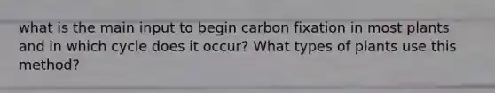 what is the main input to begin carbon fixation in most plants and in which cycle does it occur? What types of plants use this method?