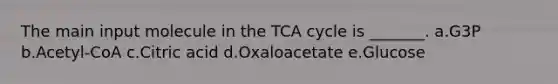 The main input molecule in the TCA cycle is _______. a.G3P b.Acetyl-CoA c.Citric acid d.Oxaloacetate e.Glucose