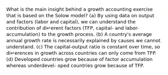 What is the main insight behind a growth accounting exercise that is based on the Solow model? (a) By using data on output and factors (labor and capital), we can understand the contribution of di↵erent factors (TFP, capital- and labor- accumulation) to the growth process. (b) A country's average annual growth rate is necessarily explained by causes we cannot understand. (c) The capital-output ratio is constant over time, so di↵erences in growth across countries can only come from TFP. (d) Developed countries grow because of factor accumulation whereas underdevel- oped countries grow because of TFP.