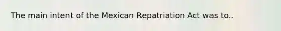 The main intent of the Mexican Repatriation Act was to..