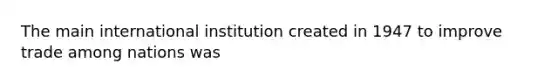 The main international institution created in 1947 to improve trade among nations was