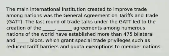 The main international institution created to improve trade among nations was the General Agreement on Tariffs and Trade​ (GATT). The last round of trade talks under the GATT led to the creation of the _____. ______ agreements among numerous nations of the world have established more than 475 bilateral and _____ ​blocs, which grant special trade privileges such as reduced tariff barriers and quota exemptions to member nations.