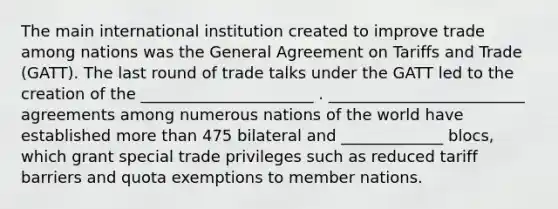 The main international institution created to improve trade among nations was the General Agreement on Tariffs and Trade​ (GATT). The last round of trade talks under the GATT led to the creation of the ______________________ . _________________________ agreements among numerous nations of the world have established more than 475 bilateral and _____________ ​blocs, which grant special trade privileges such as reduced tariff barriers and quota exemptions to member nations.