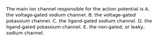 The main ion channel responsible for the action potential is A. the voltage-gated sodium channel. B. the voltage-gated potassium channel. C. the ligand-gated sodium channel. D. the ligand-gated potassium channel. E. the non-gated, or leaky, sodium channel.