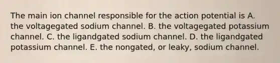 The main ion channel responsible for the action potential is A. the voltagegated sodium channel. B. the voltagegated potassium channel. C. the ligandgated sodium channel. D. the ligandgated potassium channel. E. the nongated, or leaky, sodium channel.