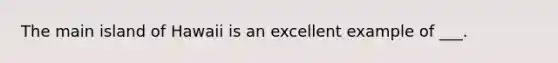 The main island of Hawaii is an excellent example of ___.