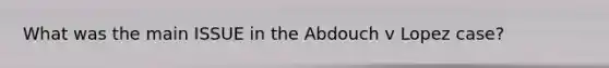 What was the main ISSUE in the Abdouch v Lopez case?