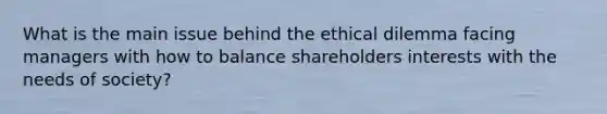 What is the main issue behind the ethical dilemma facing managers with how to balance shareholders interests with the needs of society?